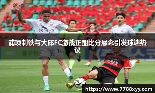 浦项制铁与大邱FC激战正酣比分悬念引发球迷热议